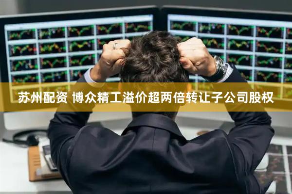 苏州配资 博众精工溢价超两倍转让子公司股权