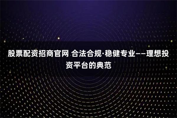 股票配资招商官网 合法合规·稳健专业——理想投资平台的典范