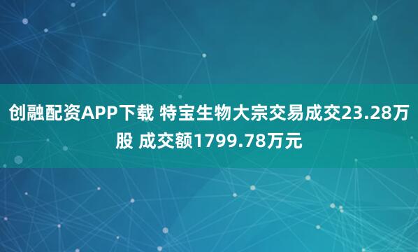 创融配资APP下载 特宝生物大宗交易成交23.28万股 成交额1799.78万元