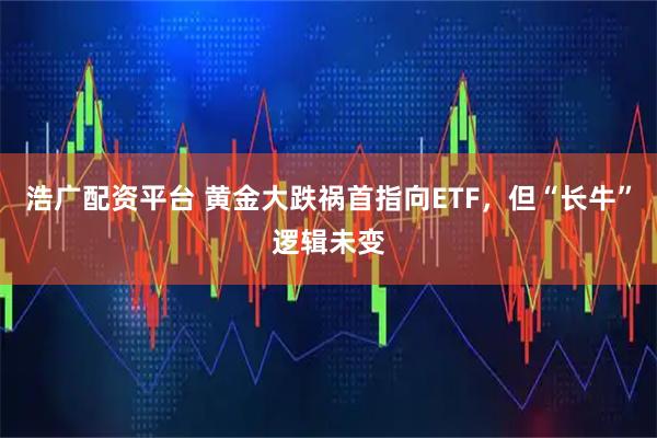 浩广配资平台 黄金大跌祸首指向ETF，但“长牛”逻辑未变