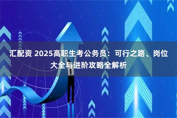 汇配资 2025高职生考公务员：可行之路、岗位大全与进阶攻略全解析