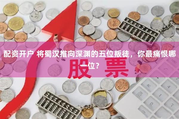 配资开户 将蜀汉推向深渊的五位叛徒，你最痛恨哪一位？