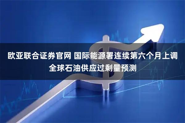 欧亚联合证券官网 国际能源署连续第六个月上调全球石油供应过剩量预测