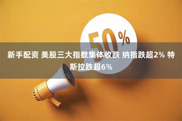 新手配资 美股三大指数集体收跌 纳指跌超2% 特斯拉跌超6%