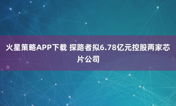 火星策略APP下载 探路者拟6.78亿元控股两家芯片公司