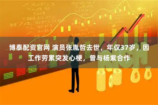 博泰配资官网 演员张胤哲去世，年仅37岁，因工作劳累突发心梗，曾与杨紫合作
