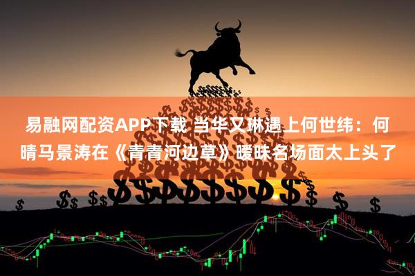 易融网配资APP下载 当华又琳遇上何世纬：何晴马景涛在《青青河边草》暧昧名场面太上头了