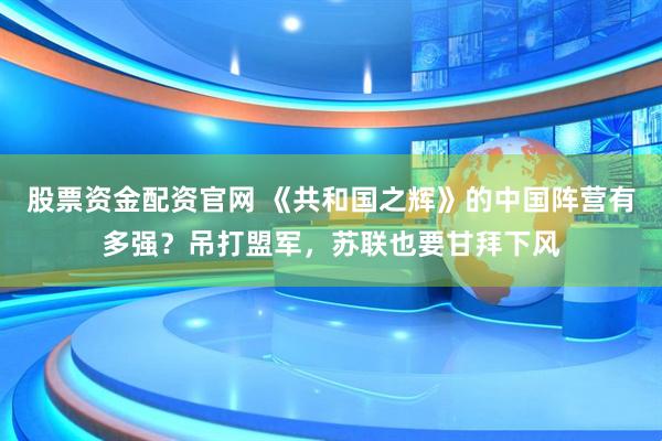股票资金配资官网 《共和国之辉》的中国阵营有多强？吊打盟军，苏联也要甘拜下风