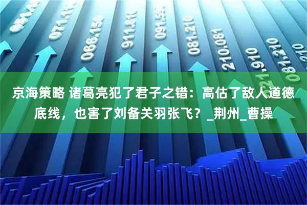 京海策略 诸葛亮犯了君子之错：高估了敌人道德底线，也害了刘备关羽张飞？_荆州_曹操