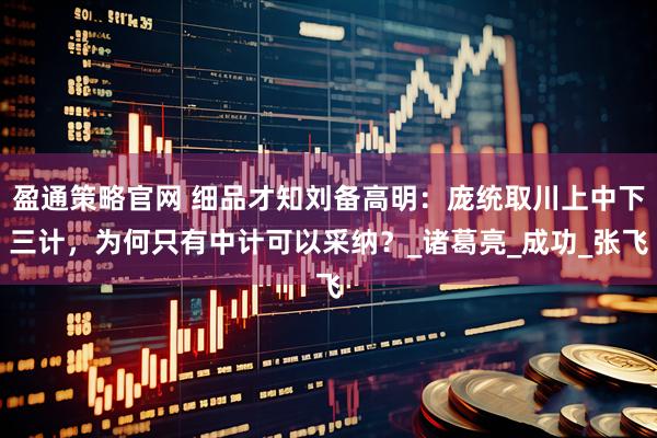 盈通策略官网 细品才知刘备高明：庞统取川上中下三计，为何只有中计可以采纳？_诸葛亮_成功_张飞