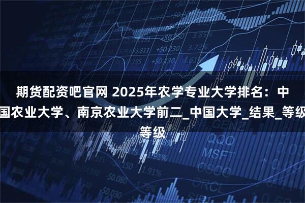 期货配资吧官网 2025年农学专业大学排名：中国农业大学、南京农业大学前二_中国大学_结果_等级