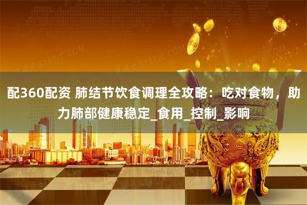 配360配资 肺结节饮食调理全攻略：吃对食物，助力肺部健康稳定_食用_控制_影响