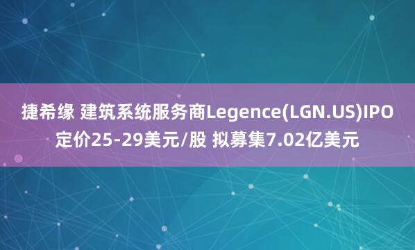 捷希缘 建筑系统服务商Legence(LGN.US)IPO定价25-29美元/股 拟募集7.02亿美元