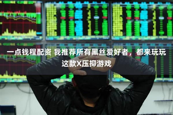 一点钱程配资 我推荐所有黑丝爱好者，都来玩玩这款X压抑游戏