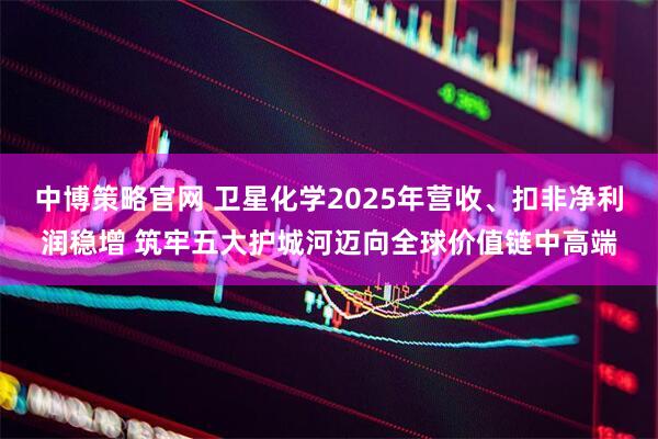 中博策略官网 卫星化学2025年营收、扣非净利润稳增 筑牢五大护城河迈向全球价值链中高端
